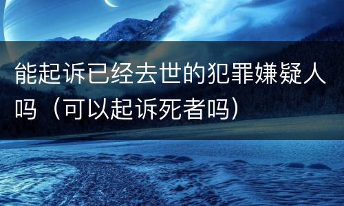 能起诉已经去世的犯罪嫌疑人吗（可以起诉死者吗）
