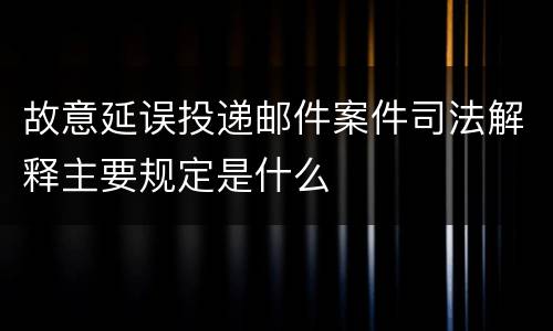故意延误投递邮件案件司法解释主要规定是什么