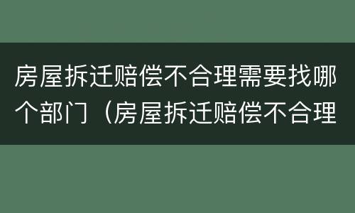 房屋拆迁赔偿不合理需要找哪个部门（房屋拆迁赔偿不合理需要找哪个部门投诉）