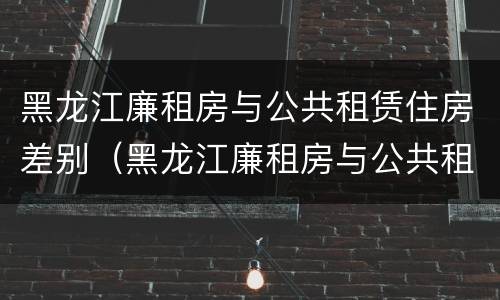 黑龙江廉租房与公共租赁住房差别（黑龙江廉租房与公共租赁住房差别在哪）