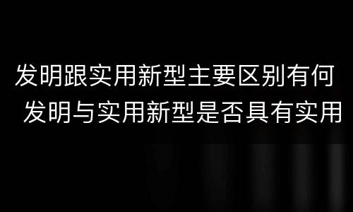 发明跟实用新型主要区别有何 发明与实用新型是否具有实用性