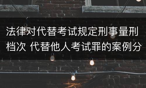 法律对代替考试规定刑事量刑档次 代替他人考试罪的案例分析
