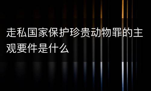 走私国家保护珍贵动物罪的主观要件是什么