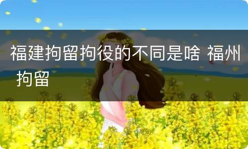 福建拘留拘役的不同是啥 福州 拘留