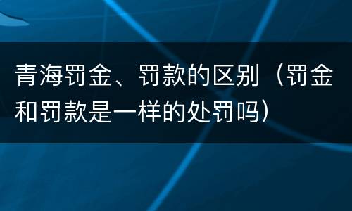 青海罚金、罚款的区别（罚金和罚款是一样的处罚吗）