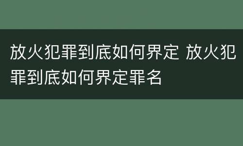 放火犯罪到底如何界定 放火犯罪到底如何界定罪名