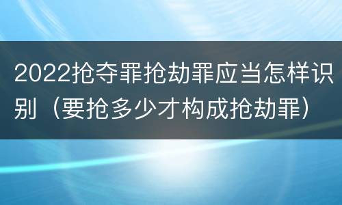 2022抢夺罪抢劫罪应当怎样识别（要抢多少才构成抢劫罪）