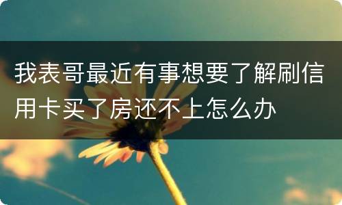 我表哥最近有事想要了解刷信用卡买了房还不上怎么办