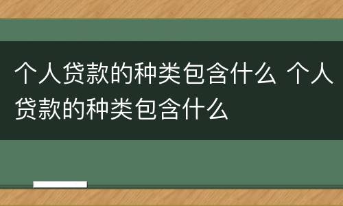 个人贷款的种类包含什么 个人贷款的种类包含什么