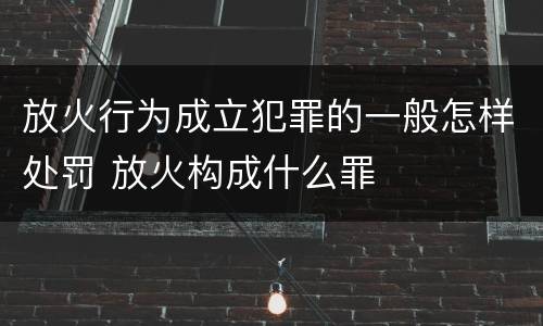 放火行为成立犯罪的一般怎样处罚 放火构成什么罪
