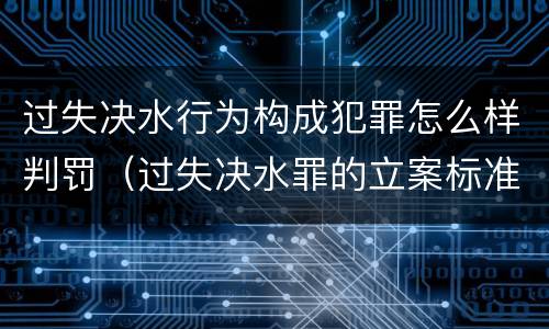 过失决水行为构成犯罪怎么样判罚（过失决水罪的立案标准）