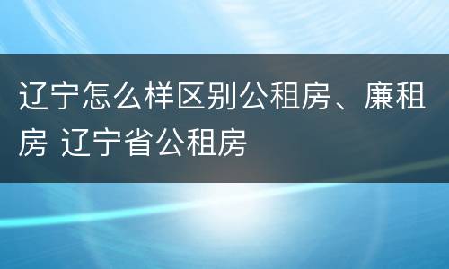 辽宁怎么样区别公租房、廉租房 辽宁省公租房