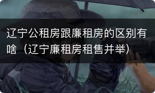 辽宁公租房跟廉租房的区别有啥（辽宁廉租房租售并举）