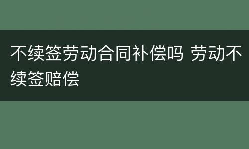 不续签劳动合同补偿吗 劳动不续签赔偿