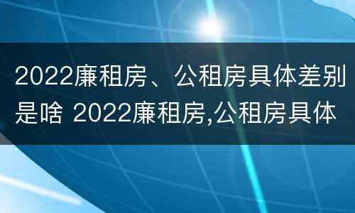2022廉租房、公租房具体差别是啥 2022廉租房,公租房具体差别是啥呀