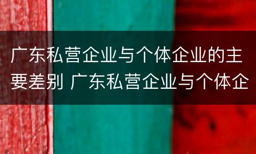 广东私营企业与个体企业的主要差别 广东私营企业与个体企业的主要差别在于