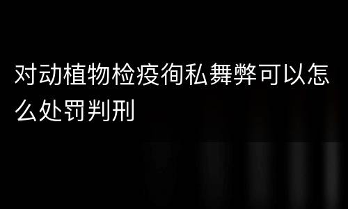 对动植物检疫徇私舞弊可以怎么处罚判刑