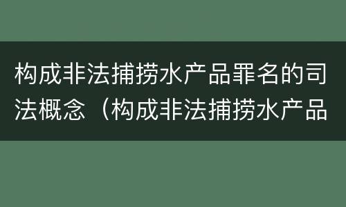 构成非法捕捞水产品罪名的司法概念（构成非法捕捞水产品罪名的司法概念是）