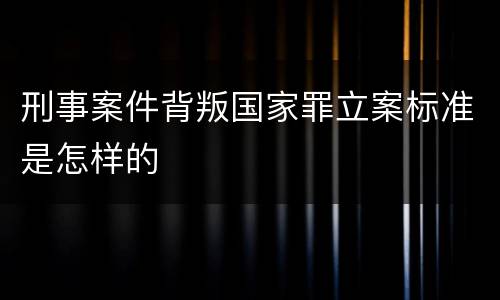 刑事案件背叛国家罪立案标准是怎样的