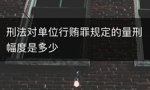 刑法对单位行贿罪规定的量刑幅度是多少