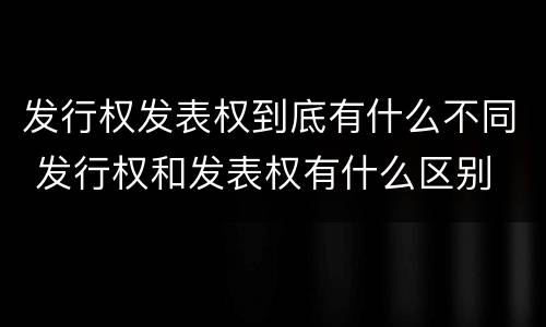 发行权发表权到底有什么不同 发行权和发表权有什么区别