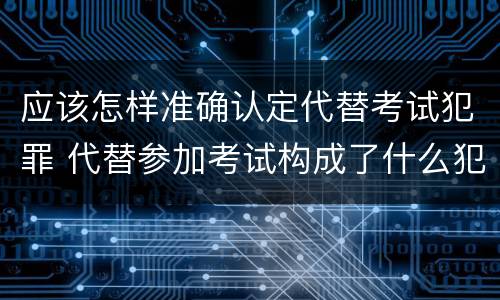 应该怎样准确认定代替考试犯罪 代替参加考试构成了什么犯罪
