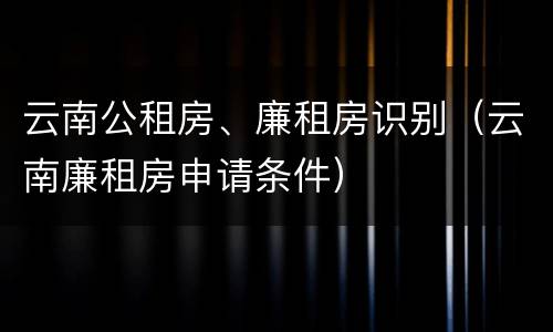 云南公租房、廉租房识别（云南廉租房申请条件）