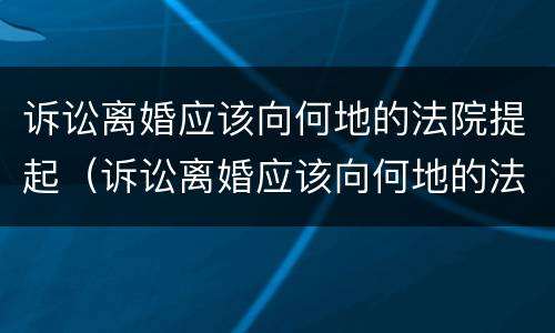 诉讼离婚应该向何地的法院提起（诉讼离婚应该向何地的法院提起申请）