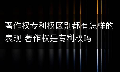 著作权专利权区别都有怎样的表现 著作权是专利权吗