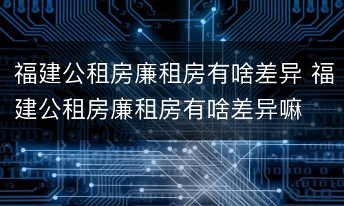 福建公租房廉租房有啥差异 福建公租房廉租房有啥差异嘛