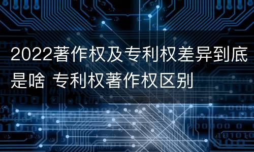 2022著作权及专利权差异到底是啥 专利权著作权区别
