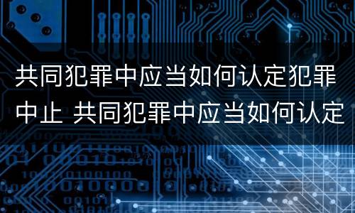 共同犯罪中应当如何认定犯罪中止 共同犯罪中应当如何认定犯罪中止犯罪行为