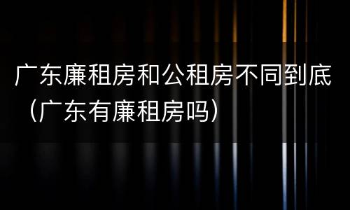 广东廉租房和公租房不同到底（广东有廉租房吗）