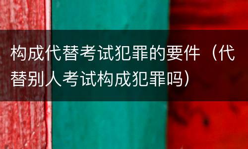 构成代替考试犯罪的要件（代替别人考试构成犯罪吗）
