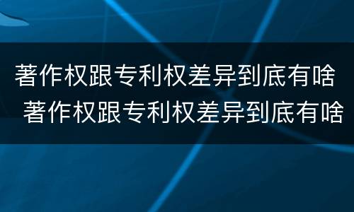 著作权跟专利权差异到底有啥 著作权跟专利权差异到底有啥区别