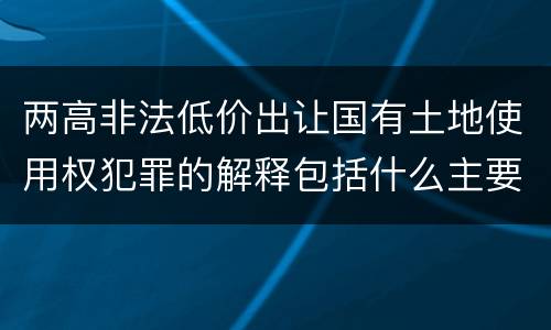 两高非法低价出让国有土地使用权犯罪的解释包括什么主要内容