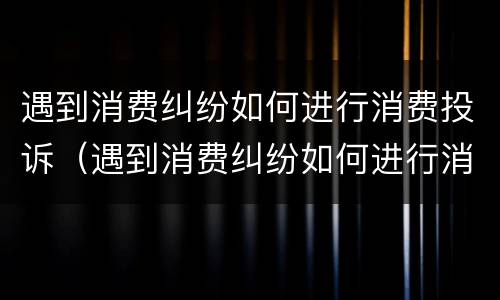 遇到消费纠纷如何进行消费投诉（遇到消费纠纷如何进行消费投诉处理）