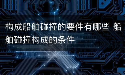 构成船舶碰撞的要件有哪些 船舶碰撞构成的条件
