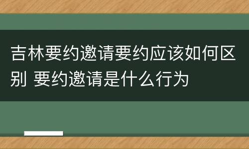吉林要约邀请要约应该如何区别 要约邀请是什么行为