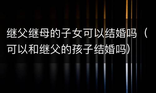 继父继母的子女可以结婚吗（可以和继父的孩子结婚吗）