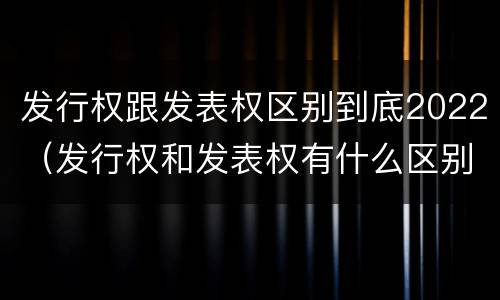发行权跟发表权区别到底2022（发行权和发表权有什么区别）