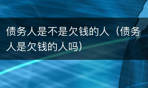 债务人是不是欠钱的人（债务人是欠钱的人吗）