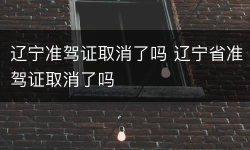 辽宁准驾证取消了吗 辽宁省准驾证取消了吗
