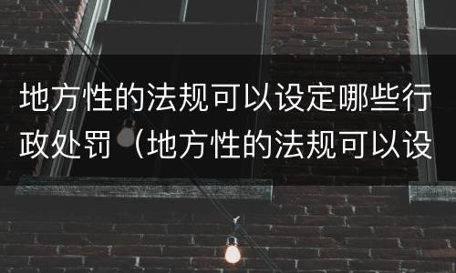 地方性的法规可以设定哪些行政处罚（地方性的法规可以设定哪些行政处罚种类）