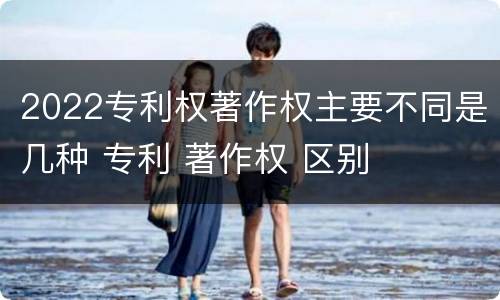 2022专利权著作权主要不同是几种 专利 著作权 区别