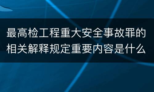 最高检工程重大安全事故罪的相关解释规定重要内容是什么