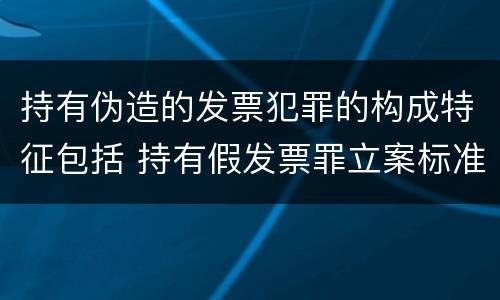 持有伪造的发票犯罪的构成特征包括 持有假发票罪立案标准