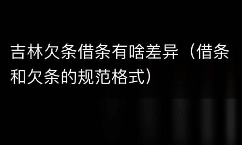 吉林欠条借条有啥差异（借条和欠条的规范格式）