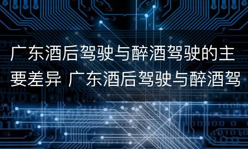 广东酒后驾驶与醉酒驾驶的主要差异 广东酒后驾驶与醉酒驾驶的主要差异是什么
