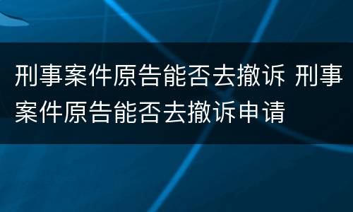 刑事案件原告能否去撤诉 刑事案件原告能否去撤诉申请
